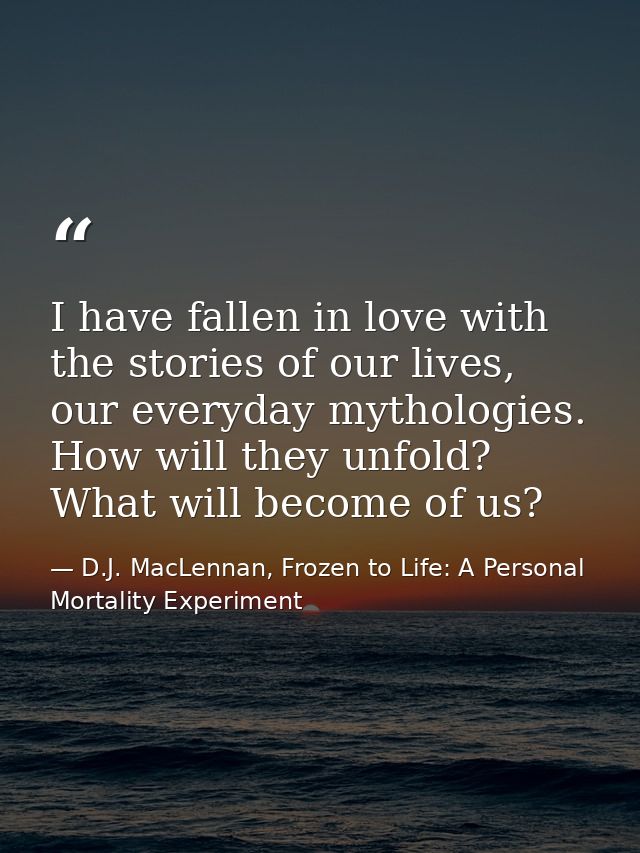 I have fallen in love with the stories of our lives, our everyday mythologies. How will they unfold? What will become of — D.J. MacLennan, Frozen to Life: A Personal Mortality Experiment