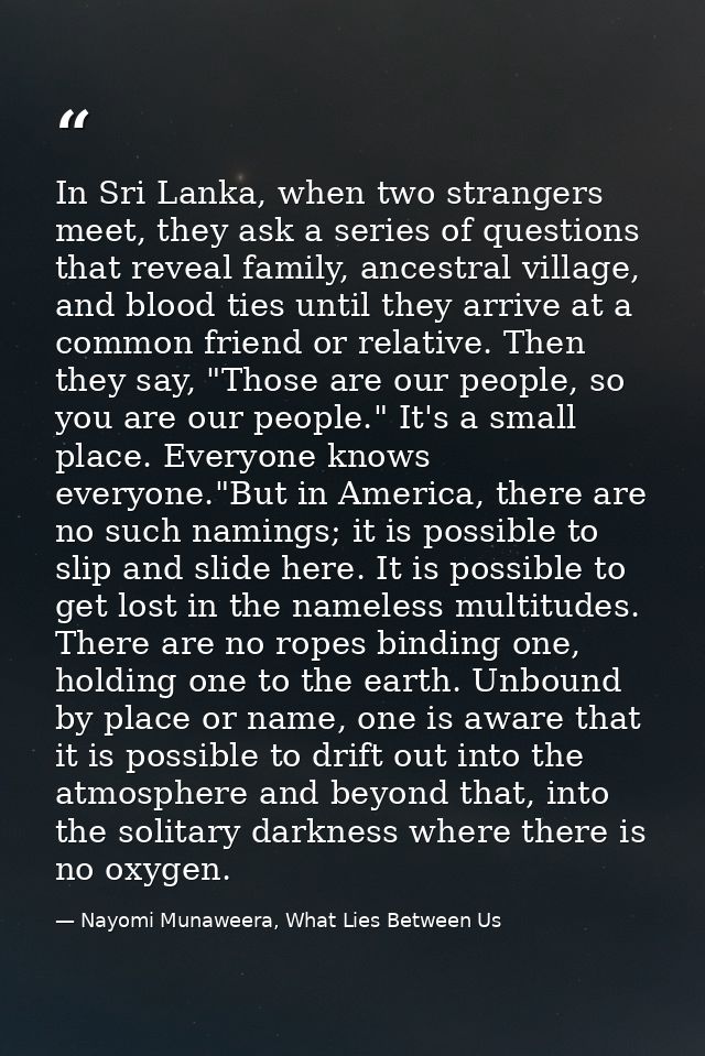 In Sri Lanka, when two strangers meet, they ask a series of questions that reveal family, ancestral village, and blood t — Nayomi Munaweera, What Lies Between Us