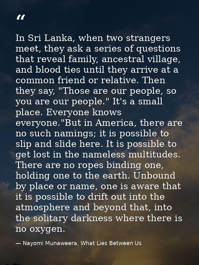 In Sri Lanka, when two strangers meet, they ask a series of questions that reveal family, ancestral village, and blood t — Nayomi Munaweera, What Lies Between Us
