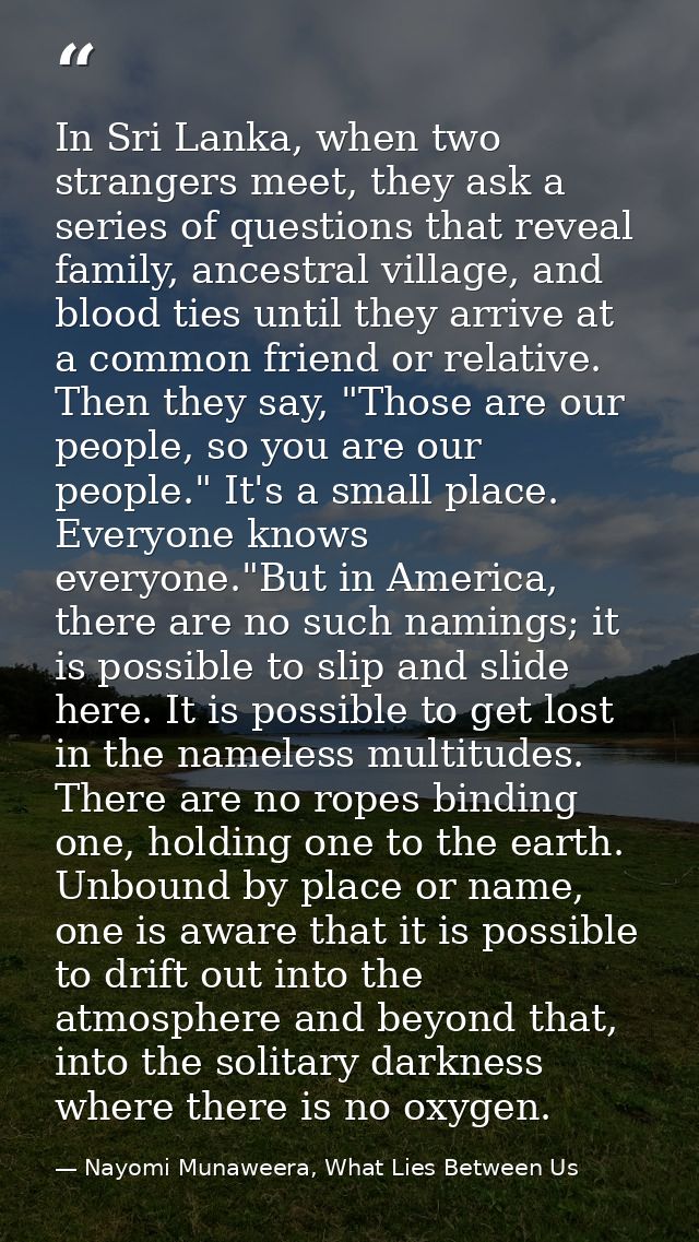 In Sri Lanka, when two strangers meet, they ask a series of questions that reveal family, ancestral village, and blood t — Nayomi Munaweera, What Lies Between Us