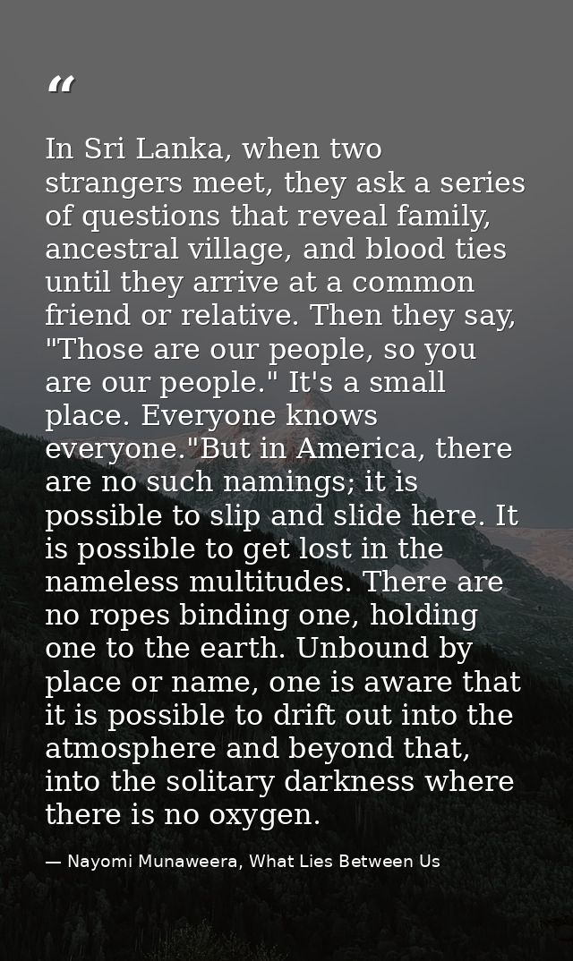 In Sri Lanka, when two strangers meet, they ask a series of questions that reveal family, ancestral village, and blood t — Nayomi Munaweera, What Lies Between Us