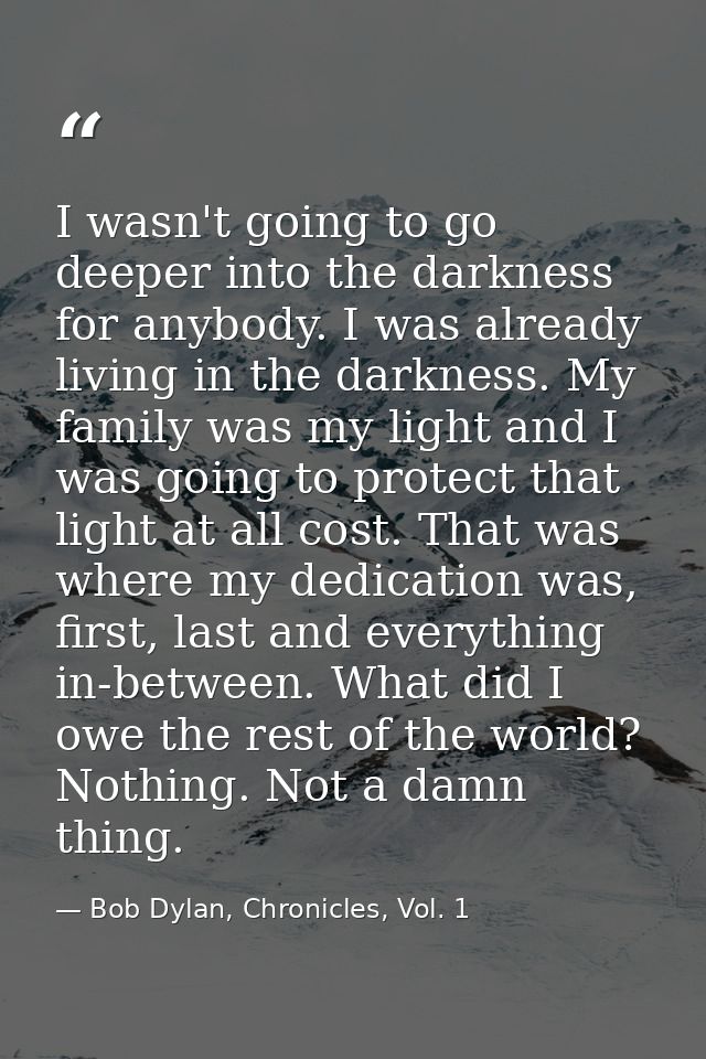 I wasn't going to go deeper into the darkness for anybody. I was already living in the darkness. My family was my light  — Bob Dylan, Chronicles, Vol. 1