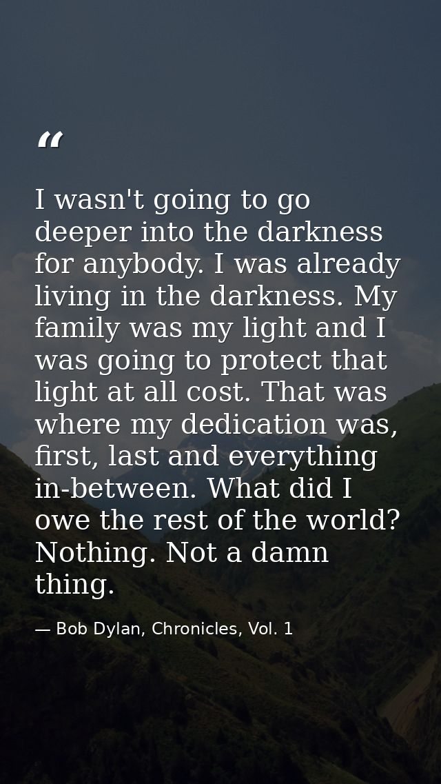 I wasn't going to go deeper into the darkness for anybody. I was already living in the darkness. My family was my light  — Bob Dylan, Chronicles, Vol. 1