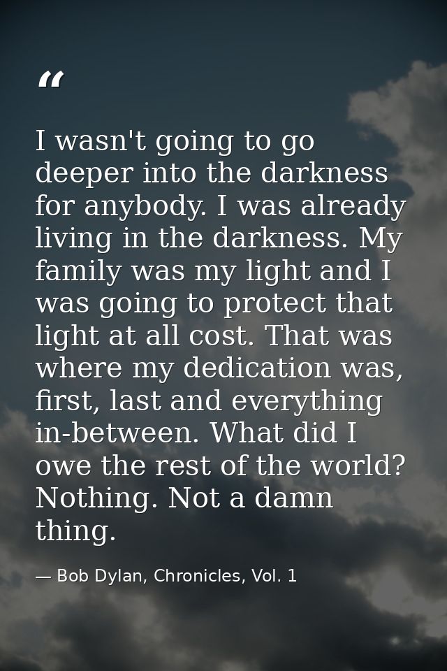 I wasn't going to go deeper into the darkness for anybody. I was already living in the darkness. My family was my light  — Bob Dylan, Chronicles, Vol. 1