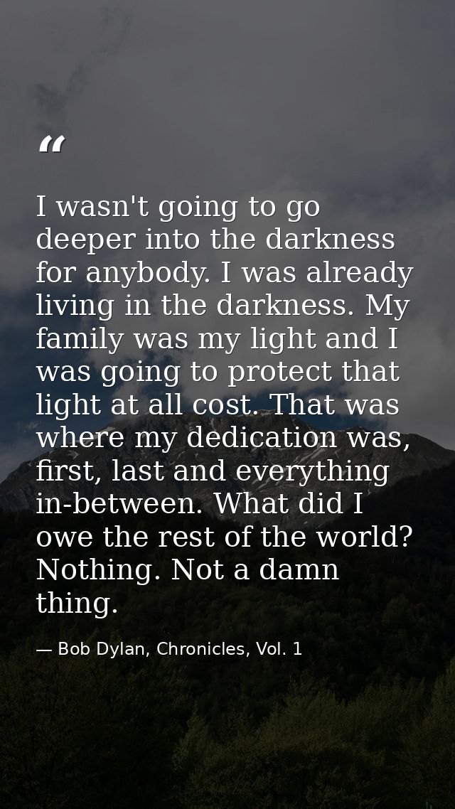 I wasn't going to go deeper into the darkness for anybody. I was already living in the darkness. My family was my light  — Bob Dylan, Chronicles, Vol. 1