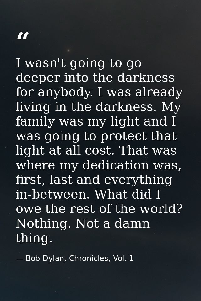 I wasn't going to go deeper into the darkness for anybody. I was already living in the darkness. My family was my light  — Bob Dylan, Chronicles, Vol. 1