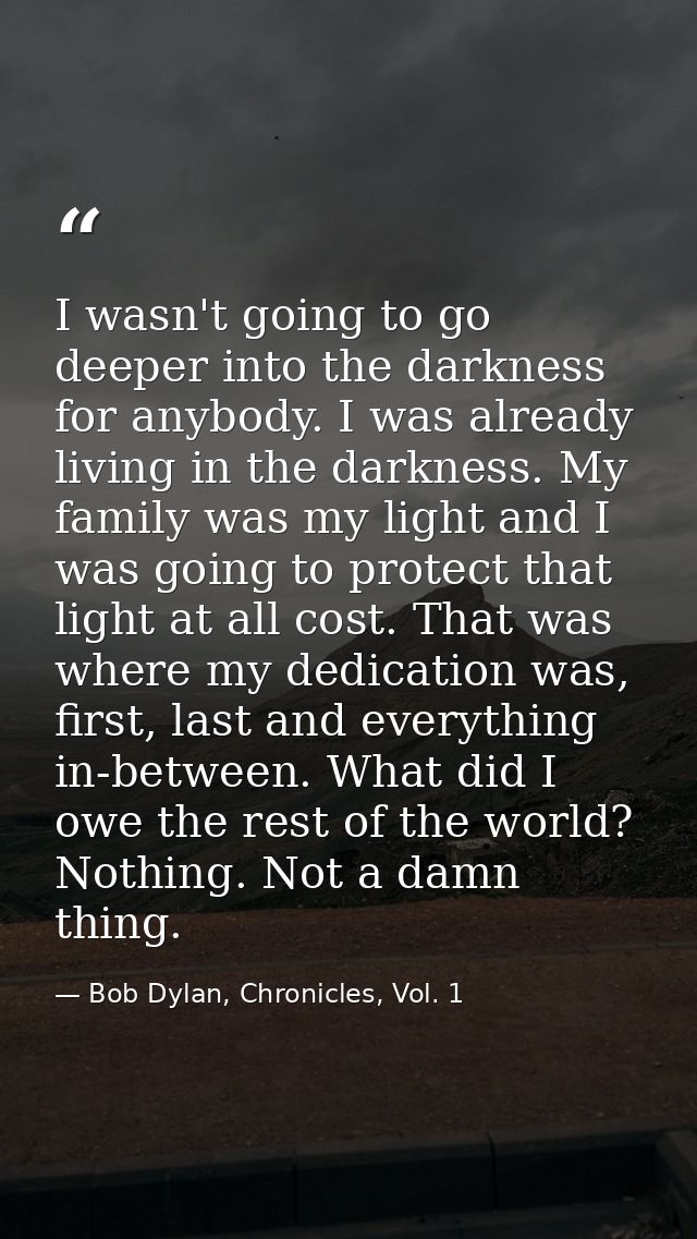 I wasn't going to go deeper into the darkness for anybody. I was already living in the darkness. My family was my light  — Bob Dylan, Chronicles, Vol. 1