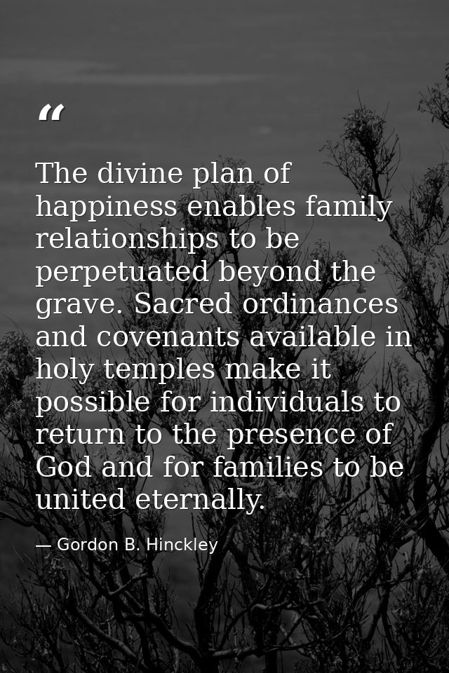 The divine plan of happiness enables family relationships to be perpetuated beyond the grave. Sacred ordinances and cove — Gordon B. Hinckley