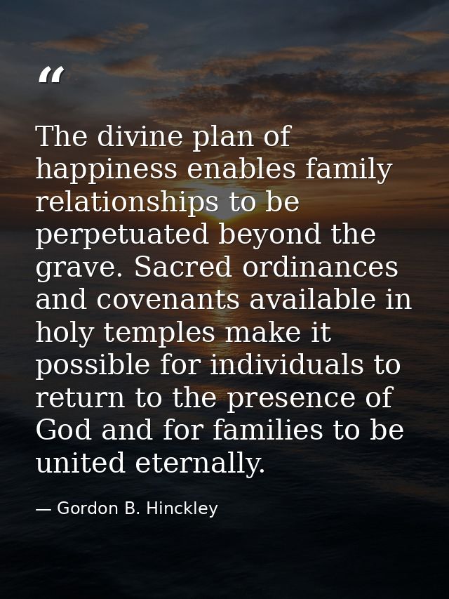 The divine plan of happiness enables family relationships to be perpetuated beyond the grave. Sacred ordinances and cove — Gordon B. Hinckley