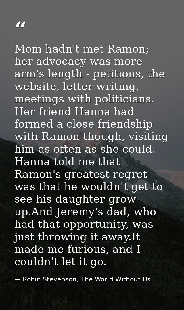 Mom hadn't met Ramon; her advocacy was more arm's length - petitions, the website, letter writing, meetings with politic — Robin Stevenson, The World Without Us
