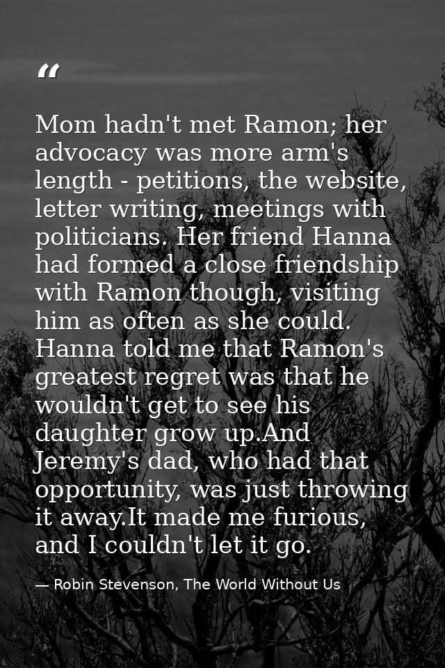 Mom hadn't met Ramon; her advocacy was more arm's length - petitions, the website, letter writing, meetings with politic — Robin Stevenson, The World Without Us