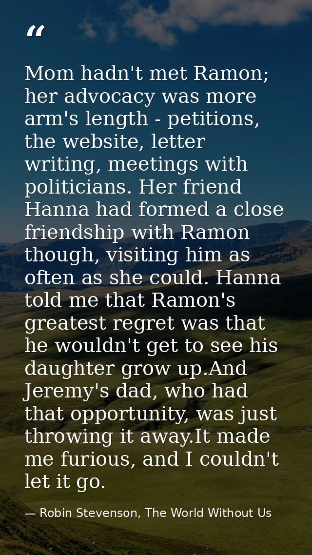 Mom hadn't met Ramon; her advocacy was more arm's length - petitions, the website, letter writing, meetings with politic — Robin Stevenson, The World Without Us