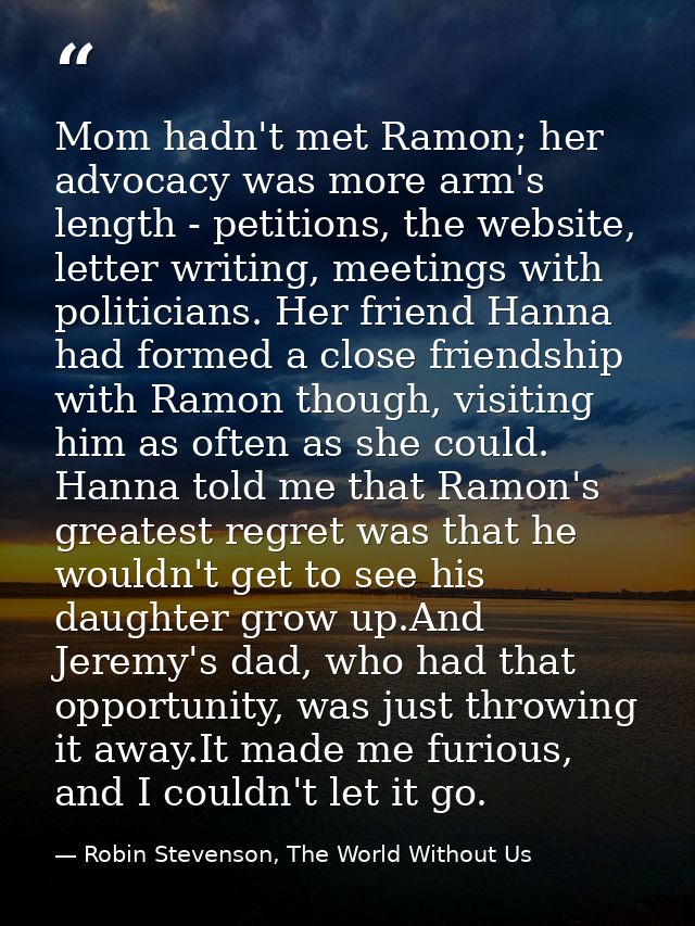 Mom hadn't met Ramon; her advocacy was more arm's length - petitions, the website, letter writing, meetings with politic — Robin Stevenson, The World Without Us