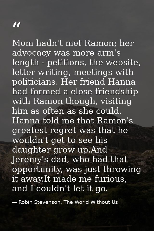 Mom hadn't met Ramon; her advocacy was more arm's length - petitions, the website, letter writing, meetings with politic — Robin Stevenson, The World Without Us