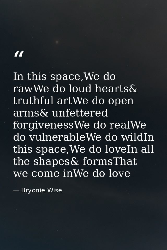 In this space,We do rawWe do loud hearts& truthful artWe do open arms& unfettered forgivenessWe do realWe do vulnerableW — Bryonie Wise