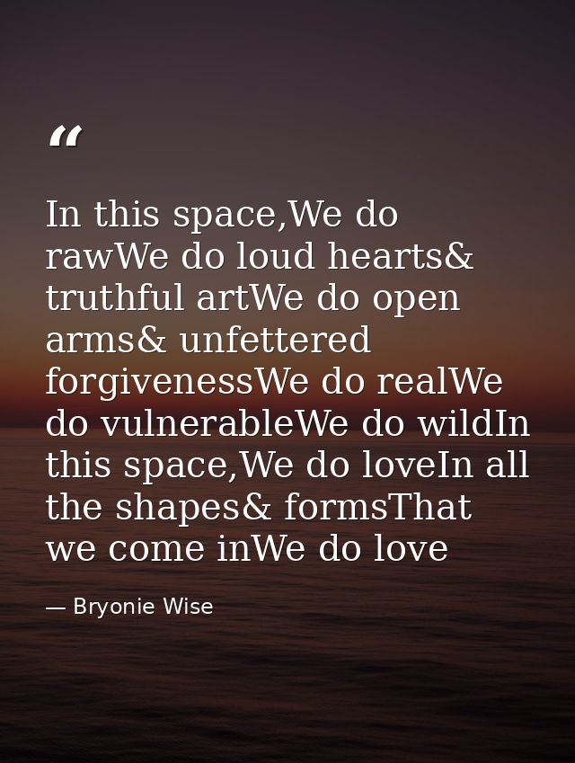 In this space,We do rawWe do loud hearts& truthful artWe do open arms& unfettered forgivenessWe do realWe do vulnerableW — Bryonie Wise
