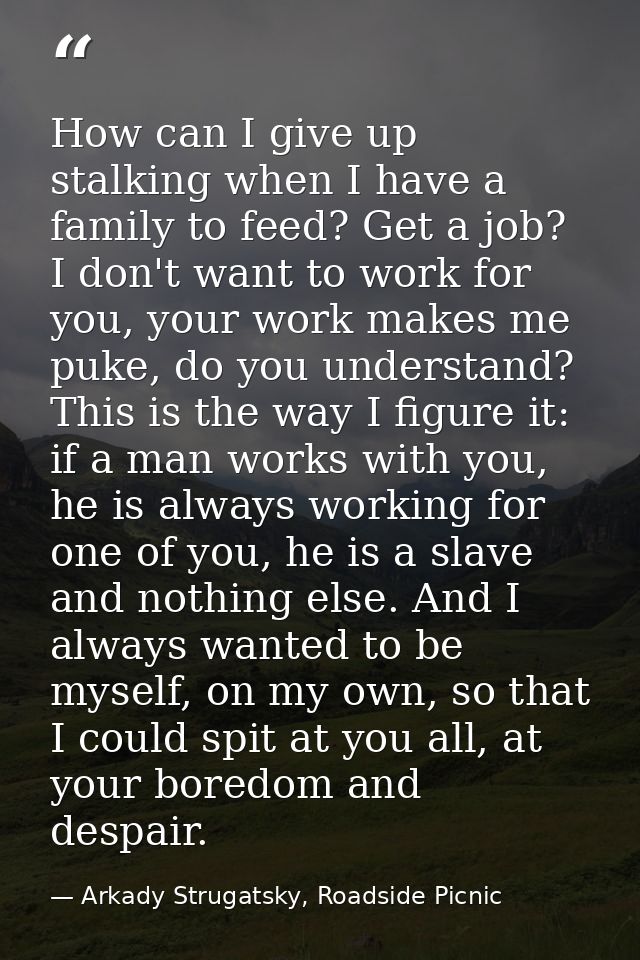 How can I give up stalking when I have a family to feed? Get a job? I don't want to work for you, your work makes me puk — Arkady Strugatsky, Roadside Picnic