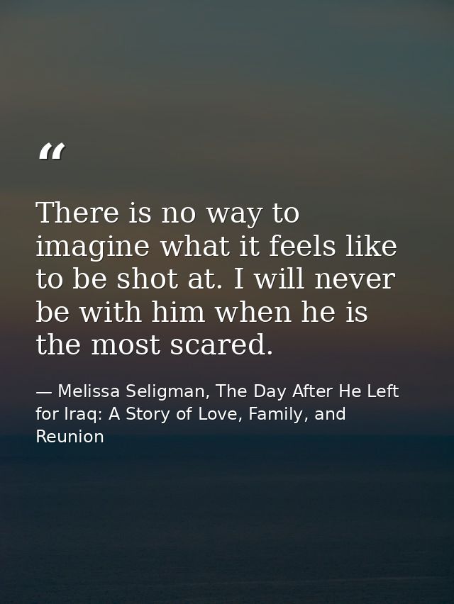 There is no way to imagine what it feels like to be shot at. I will never be with him when he is the most scared. — Melissa Seligman, The Day After He Left for Iraq: A Story of Love, Family, and Reunion