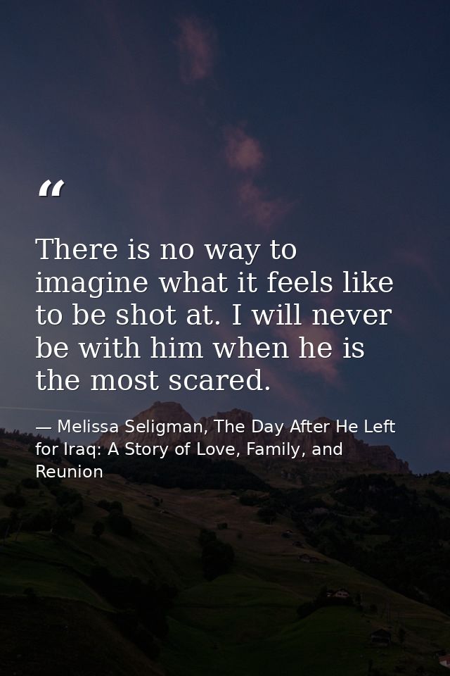 There is no way to imagine what it feels like to be shot at. I will never be with him when he is the most scared. — Melissa Seligman, The Day After He Left for Iraq: A Story of Love, Family, and Reunion