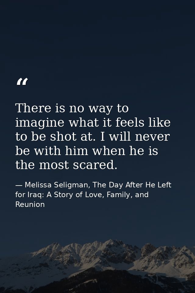 There is no way to imagine what it feels like to be shot at. I will never be with him when he is the most scared. — Melissa Seligman, The Day After He Left for Iraq: A Story of Love, Family, and Reunion