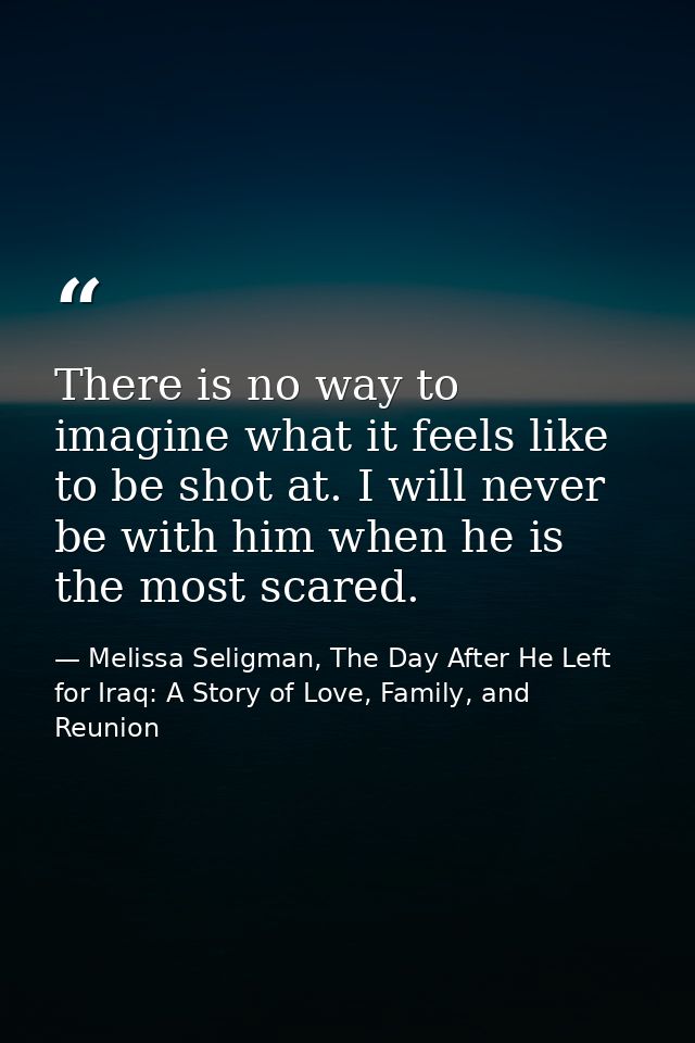 There is no way to imagine what it feels like to be shot at. I will never be with him when he is the most scared. — Melissa Seligman, The Day After He Left for Iraq: A Story of Love, Family, and Reunion