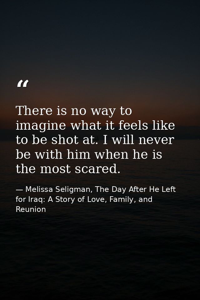 There is no way to imagine what it feels like to be shot at. I will never be with him when he is the most scared. — Melissa Seligman, The Day After He Left for Iraq: A Story of Love, Family, and Reunion