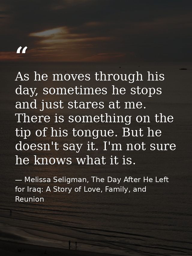 As he moves through his day, sometimes he stops and just stares at me. There is something on the tip of his tongue. But  — Melissa Seligman, The Day After He Left for Iraq: A Story of Love, Family, and Reunion