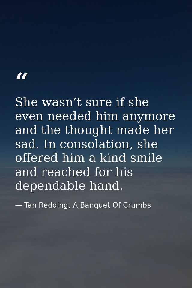 She wasn’t sure if she even needed him anymore and the thought made her sad. In consolation, she offered him a kind smil — Tan Redding, A Banquet Of Crumbs