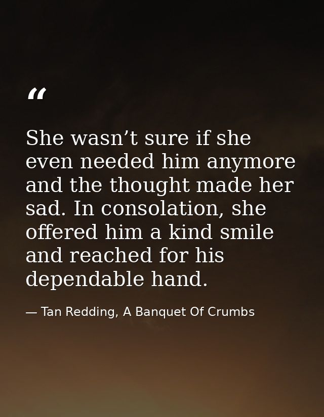 She wasn’t sure if she even needed him anymore and the thought made her sad. In consolation, she offered him a kind smil — Tan Redding, A Banquet Of Crumbs