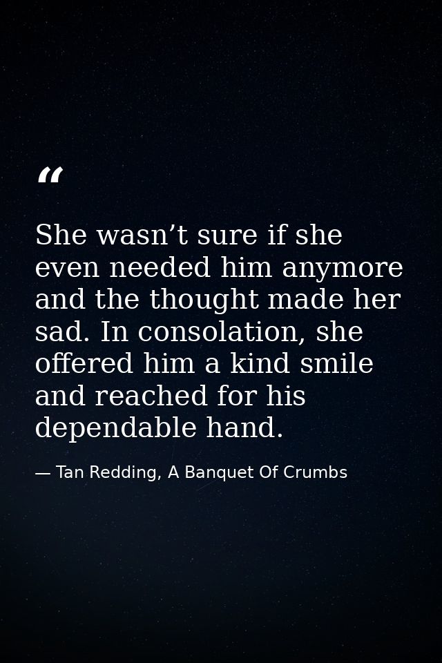 She wasn’t sure if she even needed him anymore and the thought made her sad. In consolation, she offered him a kind smil — Tan Redding, A Banquet Of Crumbs