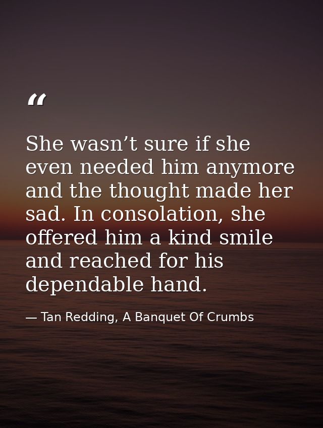 She wasn’t sure if she even needed him anymore and the thought made her sad. In consolation, she offered him a kind smil — Tan Redding, A Banquet Of Crumbs
