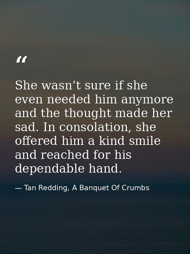 She wasn’t sure if she even needed him anymore and the thought made her sad. In consolation, she offered him a kind smil — Tan Redding, A Banquet Of Crumbs