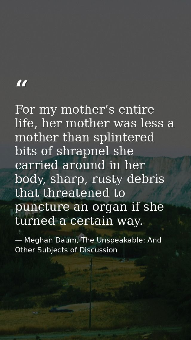 For my mother’s entire life, her mother was less a mother than splintered bits of shrapnel she carried around in her bod — Meghan Daum, The Unspeakable: And Other Subjects of Discussion