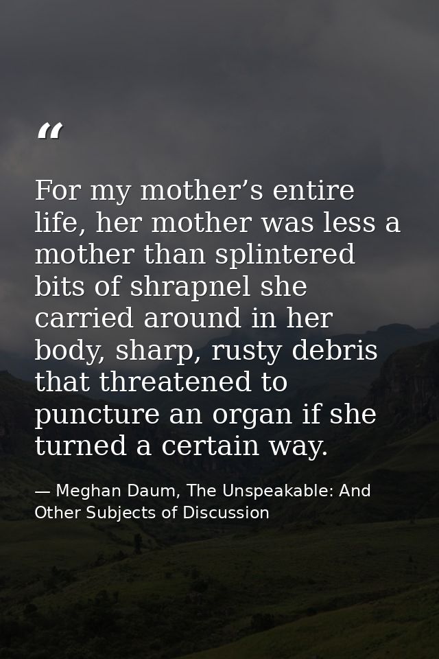 For my mother’s entire life, her mother was less a mother than splintered bits of shrapnel she carried around in her bod — Meghan Daum, The Unspeakable: And Other Subjects of Discussion