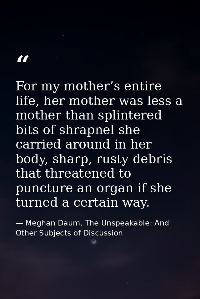 For my mother’s entire life, her mother was less a mother than splintered bits of shrapnel she carried around in her bod — Meghan Daum, The Unspeakable: And Other Subjects of Discussion