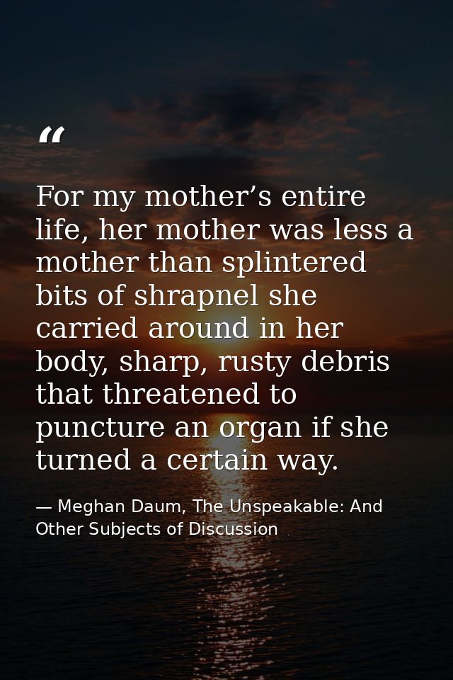 For my mother’s entire life, her mother was less a mother than splintered bits of shrapnel she carried around in her bod — Meghan Daum, The Unspeakable: And Other Subjects of Discussion