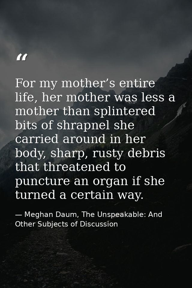 For my mother’s entire life, her mother was less a mother than splintered bits of shrapnel she carried around in her bod — Meghan Daum, The Unspeakable: And Other Subjects of Discussion