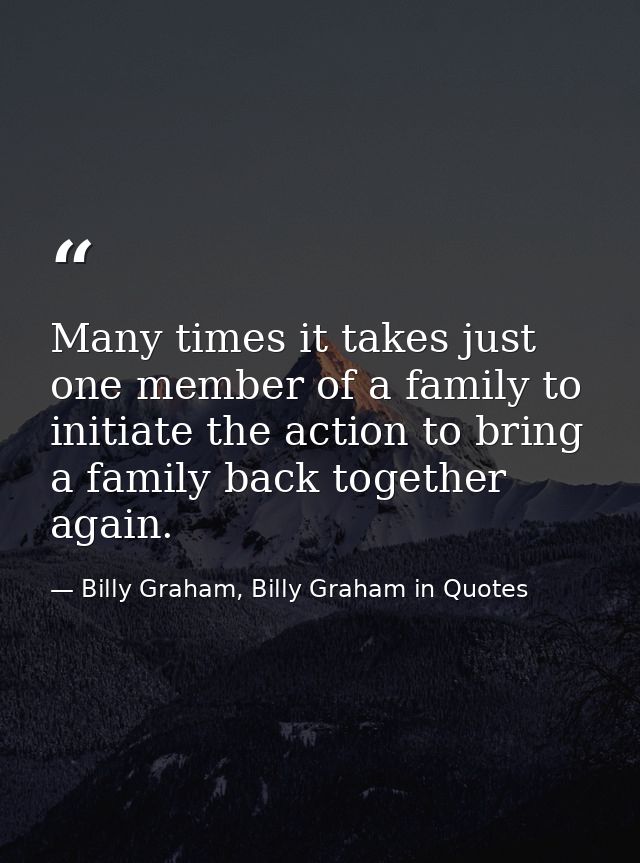 Many times it takes just one member of a family to initiate the action to bring a family back together again. — Billy Graham, Billy Graham in Quotes