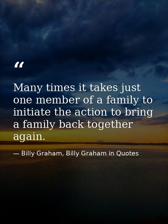 Many times it takes just one member of a family to initiate the action to bring a family back together again. — Billy Graham, Billy Graham in Quotes