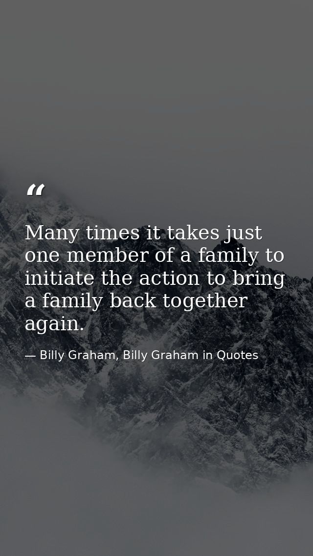 Many times it takes just one member of a family to initiate the action to bring a family back together again. — Billy Graham, Billy Graham in Quotes
