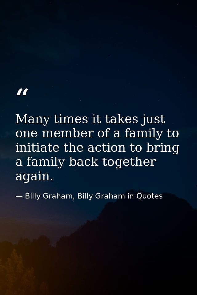 Many times it takes just one member of a family to initiate the action to bring a family back together again. — Billy Graham, Billy Graham in Quotes