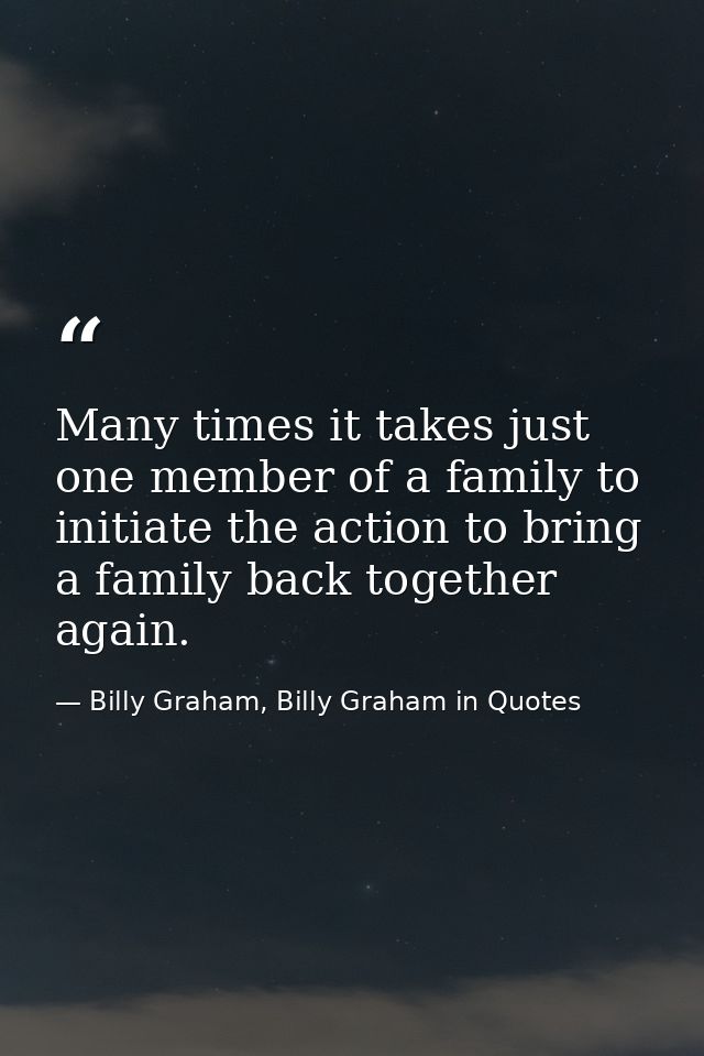 Many times it takes just one member of a family to initiate the action to bring a family back together again. — Billy Graham, Billy Graham in Quotes
