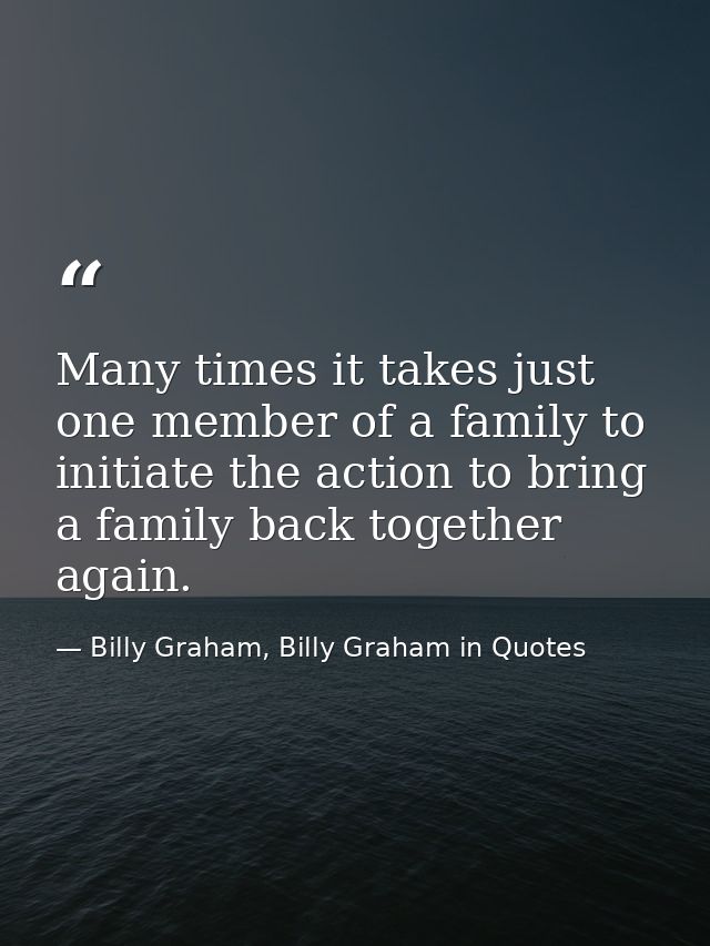 Many times it takes just one member of a family to initiate the action to bring a family back together again. — Billy Graham, Billy Graham in Quotes