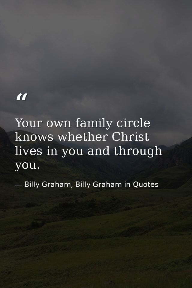 Your own family circle knows whether Christ lives in you and through you. — Billy Graham, Billy Graham in Quotes