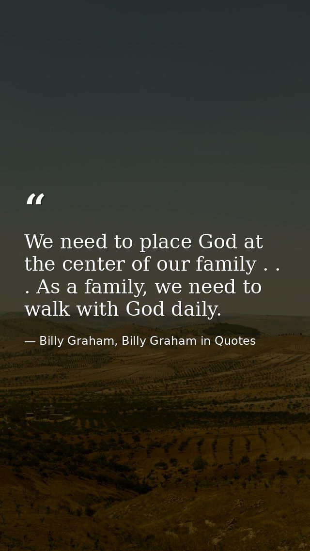 We need to place God at the center of our family . . . As a family, we need to walk with God daily. — Billy Graham, Billy Graham in Quotes