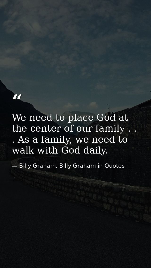 We need to place God at the center of our family . . . As a family, we need to walk with God daily. — Billy Graham, Billy Graham in Quotes
