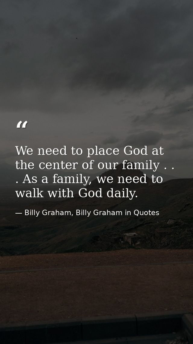 We need to place God at the center of our family . . . As a family, we need to walk with God daily. — Billy Graham, Billy Graham in Quotes