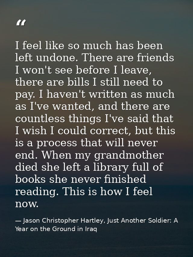 I feel like so much has been left undone. There are friends I won't see before I leave, there are bills I still need to  — Jason Christopher Hartley, Just Another Soldier: A Year on the Ground in Iraq