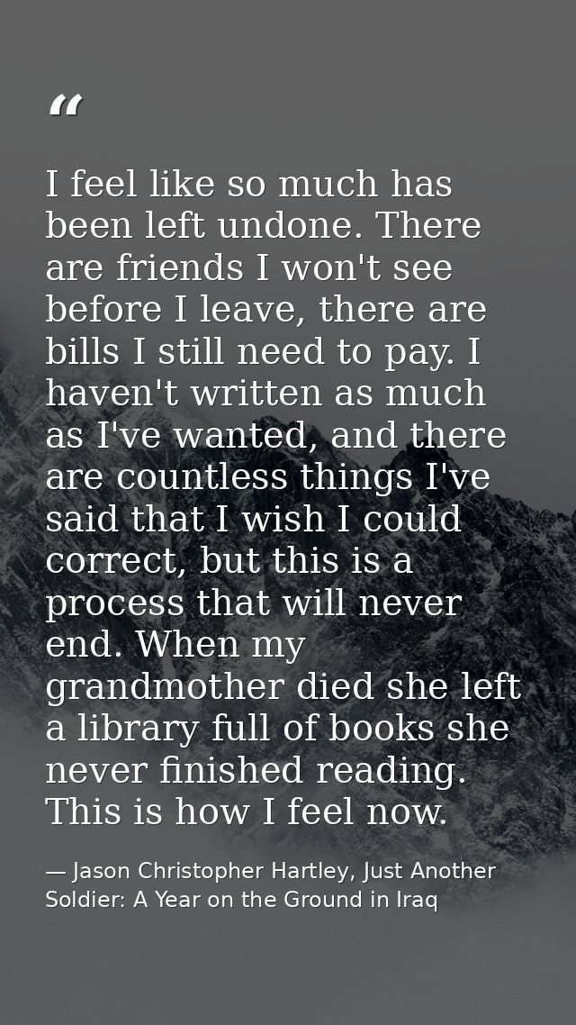 I feel like so much has been left undone. There are friends I won't see before I leave, there are bills I still need to  — Jason Christopher Hartley, Just Another Soldier: A Year on the Ground in Iraq