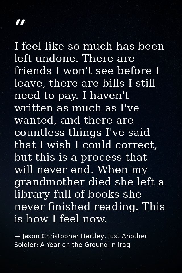 I feel like so much has been left undone. There are friends I won't see before I leave, there are bills I still need to  — Jason Christopher Hartley, Just Another Soldier: A Year on the Ground in Iraq